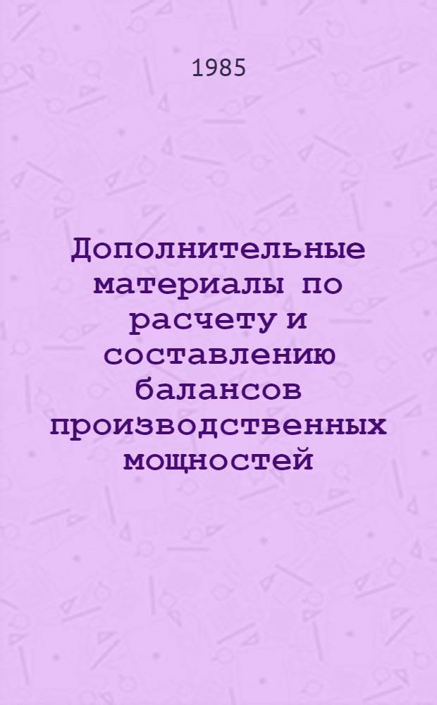 Дополнительные материалы по расчету и составлению балансов производственных мощностей : К инструкции, соглас. с Госпланом СССР 25.02.85 г. и утв. Миннефтепромом 06.03.85 г