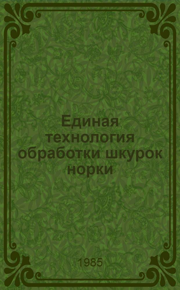 Единая технология обработки шкурок норки : Утв. М-вом лег. пром-сти СССР 26.06.84 : Ввод. в действие с 01.07.84 как обязательная для всех предприятий меховой пром-сти, перераб. шкурки норки, взамен Единой технологии обработки шкурок норки, утв. МЛП СССР в 1973 г