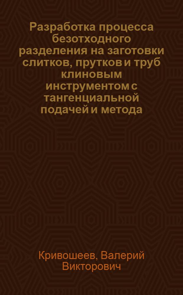 Разработка процесса безотходного разделения на заготовки слитков, прутков и труб клиновым инструментом с тангенциальной подачей и метода, необходимого для его анализа и оптимизации : Автореф. дис. на соиск. учен. степ. канд. техн. наук : (05.03.05)