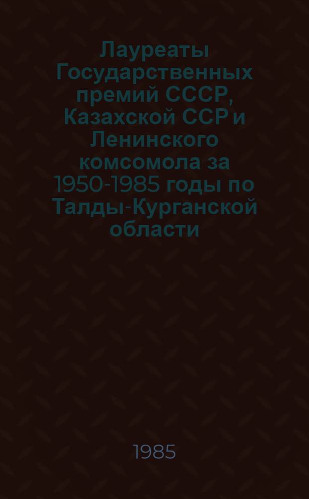 Лауреаты Государственных премий СССР, Казахской ССР и Ленинского комсомола за 1950-1985 годы по Талды-Курганской области : Справ.-информ. материал : Для парт., сов., комс. и др. идеол. работников