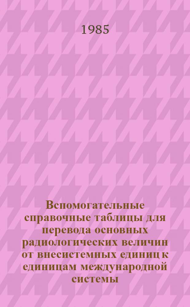 Вспомогательные справочные таблицы для перевода основных радиологических величин от внесистемных единиц к единицам международной системы (СИ) : Учеб. пособие для врачей-слушателей