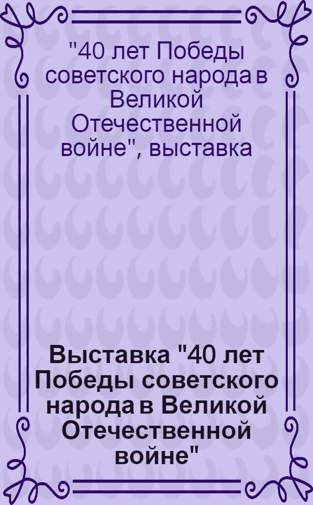 Выставка "40 лет Победы советского народа в Великой Отечественной войне" : Каталог