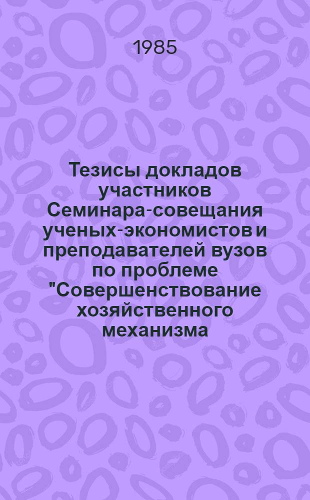 Тезисы докладов участников Семинара-совещания ученых-экономистов и преподавателей вузов по проблеме "Совершенствование хозяйственного механизма, научной организации труда и управления производством"