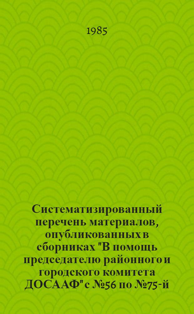 Систематизированный перечень материалов, опубликованных в сборниках "В помощь председателю районного и городского комитета ДОСААФ" с № 56 по № 75-й (включительно) за период с 1981 по 1985 годы