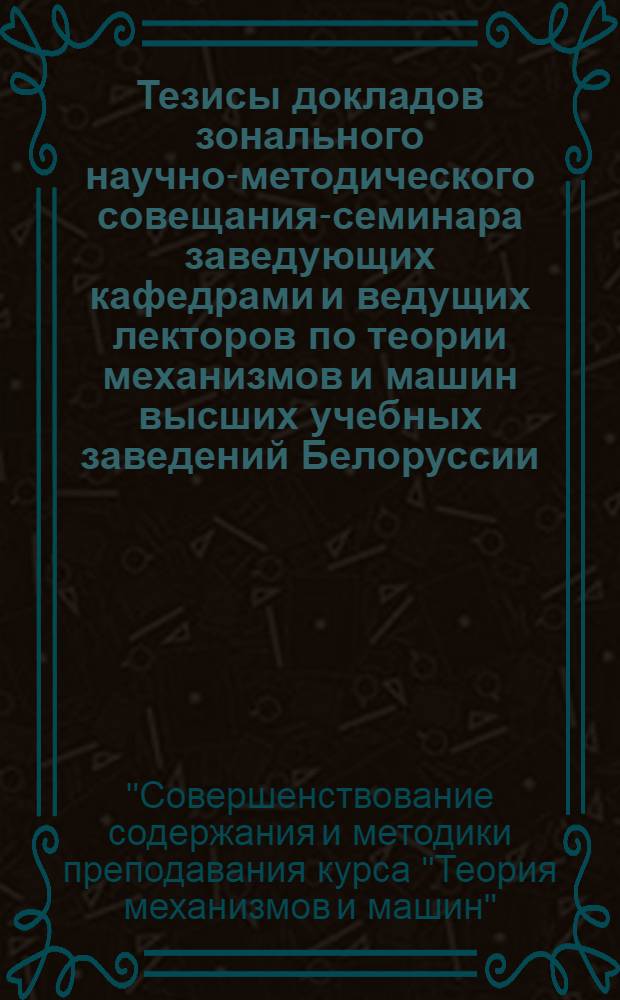 Тезисы докладов зонального научно-методического совещания-семинара заведующих кафедрами и ведущих лекторов по теории механизмов и машин высших учебных заведений Белоруссии, республик Прибалтики и Калининградской области РСФСР "Совершенствование содержания и методики преподавания курса "Теория механизмов и машин" (Минск, 20-21 июня 1985 г.)