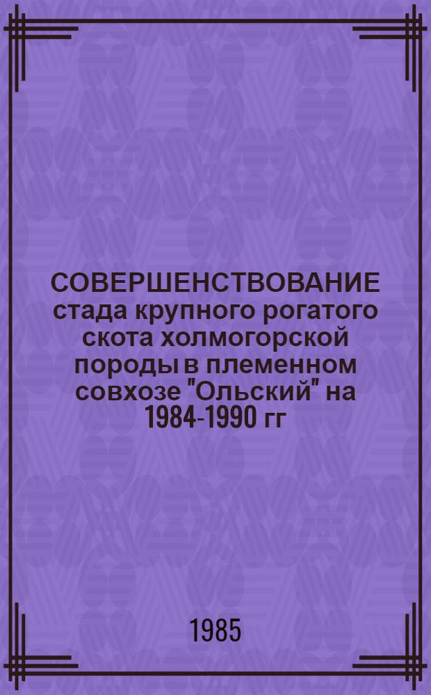 СОВЕРШЕНСТВОВАНИЕ стада крупного рогатого скота холмогорской породы в племенном совхозе "Ольский" на 1984-1990 гг. : Рекомендации