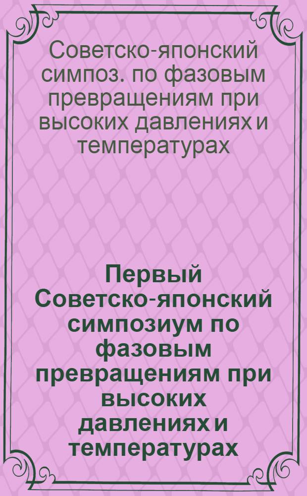 Первый Советско-японский симпозиум по фазовым превращениям при высоких давлениях и температурах = The first USSR-Japan symposium on phase transformations at high pressures and high temperatures : Доклады, Листвянка-на-Байкале, Иркут. обл., СССР, 3-13 сент. 1985 г