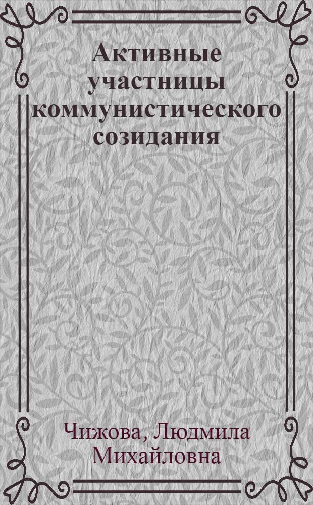 Активные участницы коммунистического созидания : Метод. материал в помощь лектору к Междунар. жен. дню 8 Марта