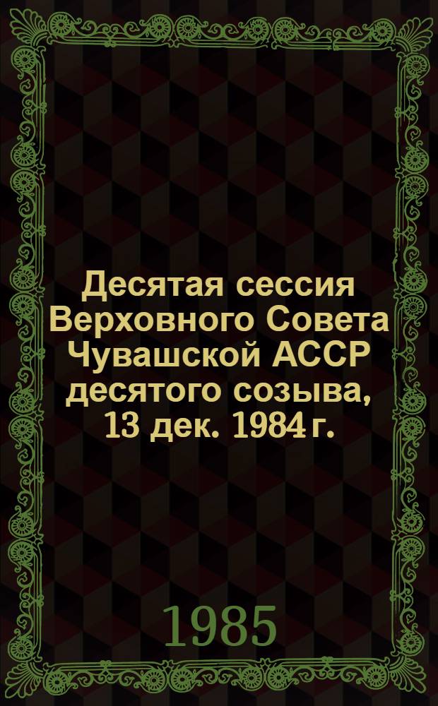 Десятая сессия Верховного Совета Чувашской АССР десятого созыва, 13 дек. 1984 г. : Стеногр. отчет