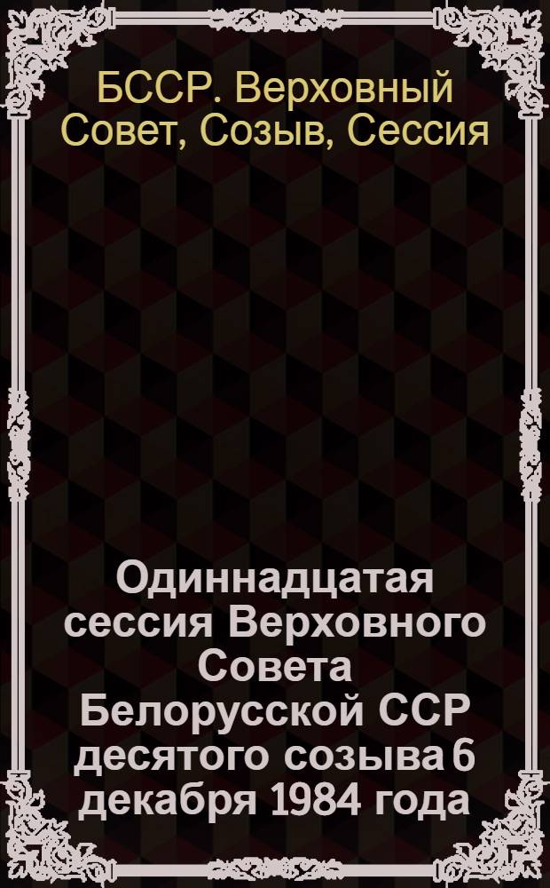 Одиннадцатая сессия Верховного Совета Белорусской ССР десятого созыва 6 декабря 1984 года : Стеногр. отчет