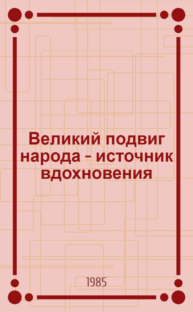 Великий подвиг народа - источник вдохновения : Материалы Объед. пленума правл. творч. союзов и орг. СССР, апр. 1985 г
