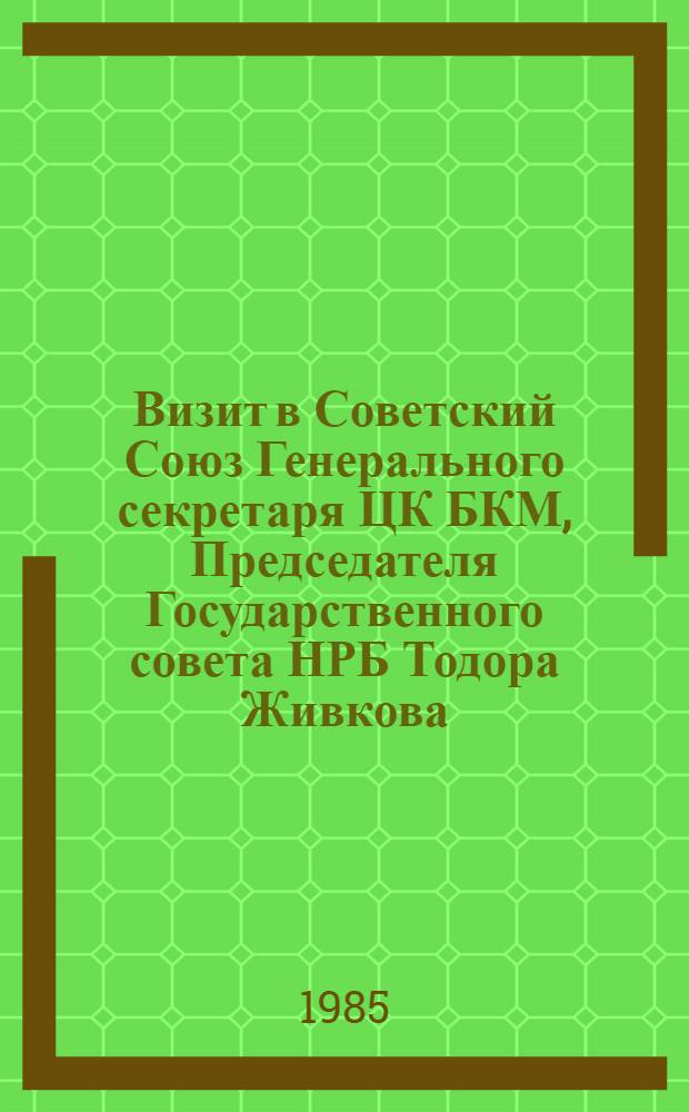 Визит в Советский Союз Генерального секретаря ЦК БКМ, Председателя Государственного совета НРБ Тодора Живкова, 5-7 июня 1985 г. : Документы и материалы