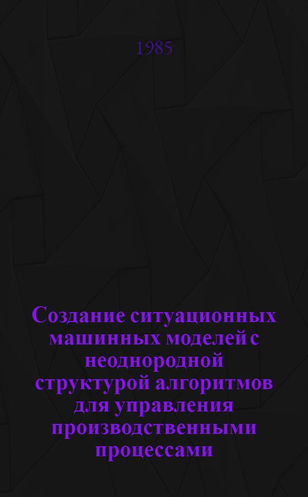 Создание ситуационных машинных моделей с неоднородной структурой алгоритмов для управления производственными процессами : Автореф. дис. на соиск. учен. степ. канд. техн. наук : (05.13.06)