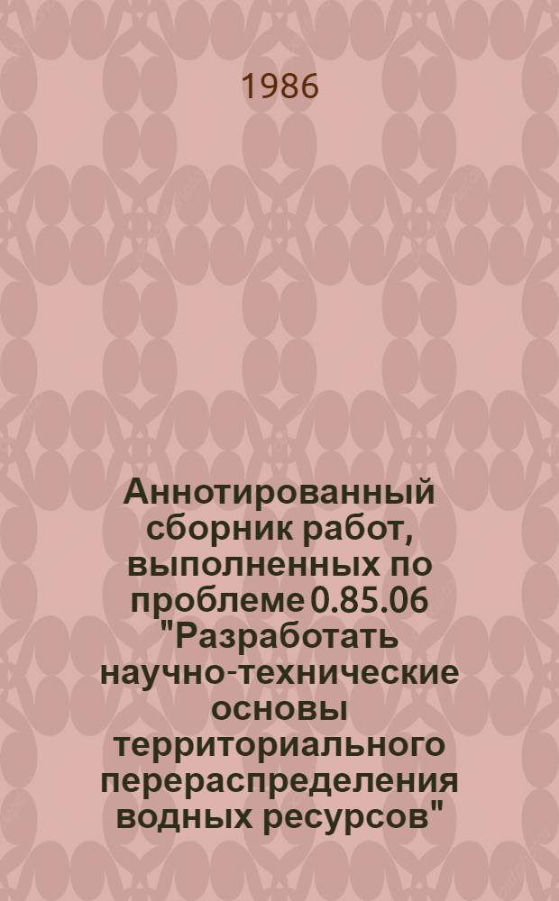 Аннотированный сборник работ, выполненных по проблеме 0.85.06 "Разработать научно-технические основы территориального перераспределения водных ресурсов" ...