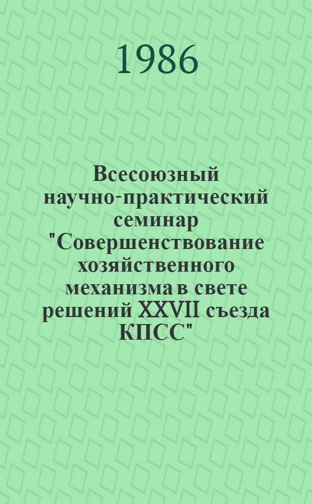 Всесоюзный научно-практический семинар "Совершенствование хозяйственного механизма в свете решений XXVII съезда КПСС" (г. Суздаль, 16-18 сентября 1986 г.) : Тез. докл. : (В 2-х ч.)