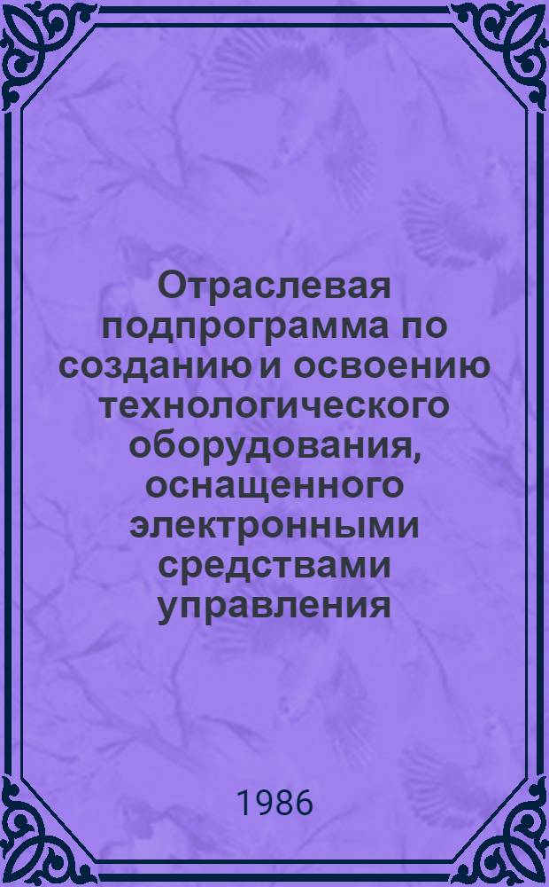 Отраслевая подпрограмма по созданию и освоению технологического оборудования, оснащенного электронными средствами управления, в том числе микропроцессорной техникой.. : Утв. Гл. техн. упр. М-ва машиностроения для лег. и пищ. пром-сти и быт. приборов 04.07.86. ... в двенадцатой пятилетке