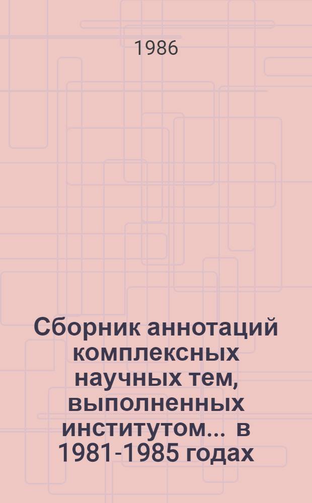 Сборник аннотаций комплексных научных тем, выполненных институтом... ... в 1981-1985 годах