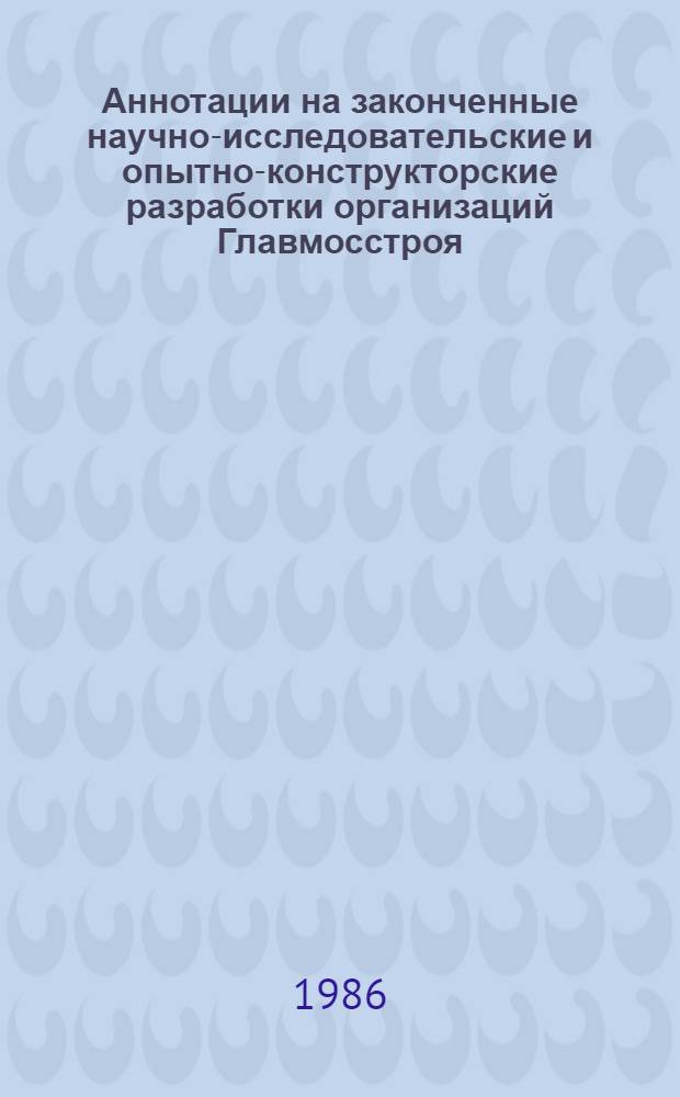 Аннотации на законченные научно-исследовательские и опытно-конструкторские разработки организаций Главмосстроя ... ... за 1985 год
