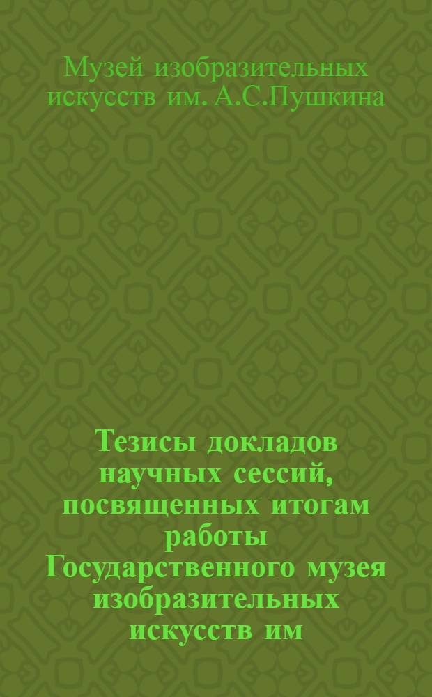 Тезисы докладов научных сессий, посвященных итогам работы Государственного музея изобразительных искусств им. А.С. Пушкина ...