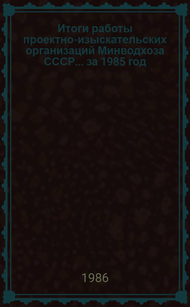 Итоги работы проектно-изыскательских организаций Минводхоза СССР... ... за 1985 год