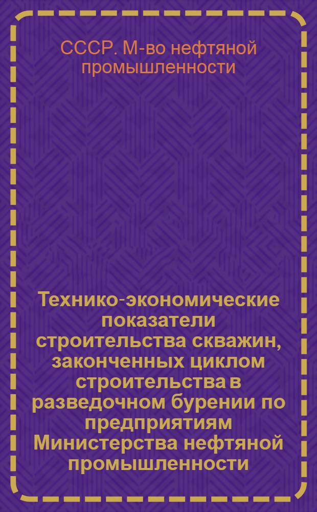 Технико-экономические показатели строительства скважин, законченных циклом строительства в разведочном бурении по предприятиям Министерства нефтяной промышленности : (По данным годовых отчетов)
