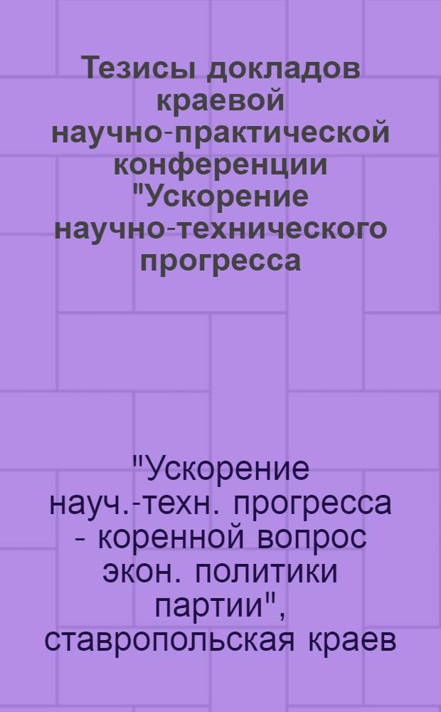Тезисы докладов краевой научно-практической конференции "Ускорение научно-технического прогресса - коренной вопрос экономической политики партии"