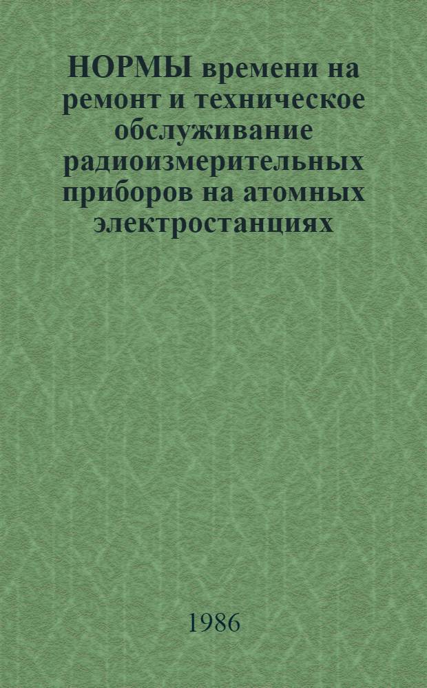 НОРМЫ времени на ремонт и техническое обслуживание радиоизмерительных приборов на атомных электростанциях : [Утв. М-вом энергетики и электрификации СССР 08.05.84 Срок действия с 08.05.84 до 31.12.89 (В 2 вып.). Вып. 1 : НР 34-00-066-84