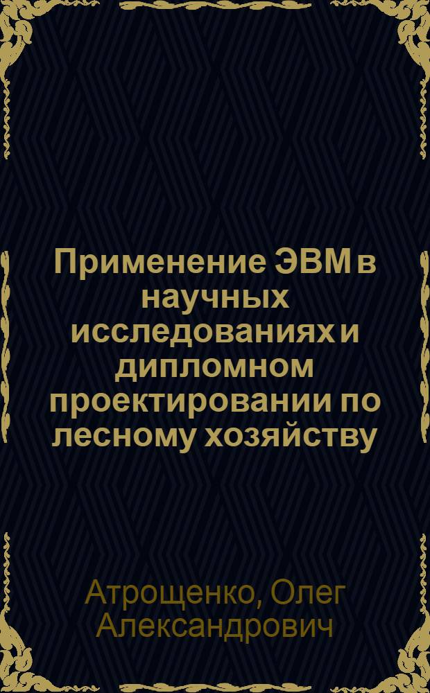 Применение ЭВМ в научных исследованиях и дипломном проектировании по лесному хозяйству : Метод. пособие для студентов, аспирантов и преподавателей спец. 1512