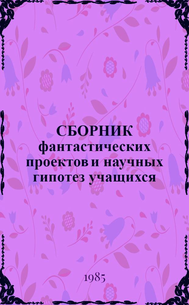 [СБОРНИК фантастических проектов и научных гипотез учащихся : Сб. работ членов Учен. клуба фантаст. проектов и науч. гипотез