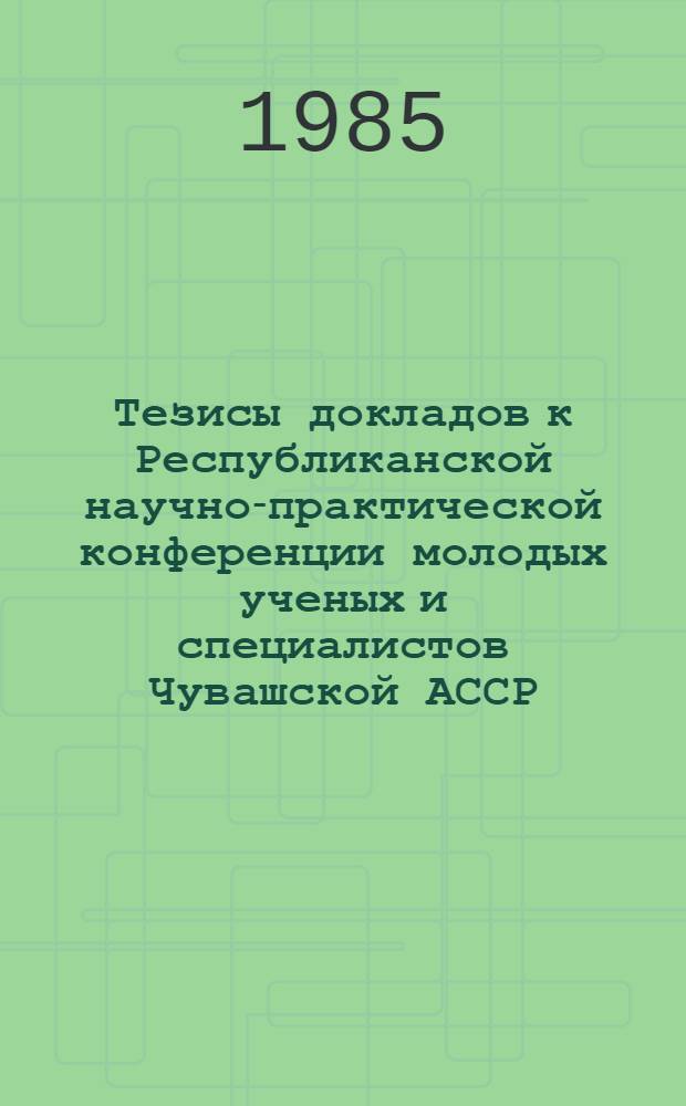 Тезисы докладов к Республиканской научно-практической конференции молодых ученых и специалистов Чувашской АССР : [Посвящается XXVII съезду КПСС]. [Ч. 1]