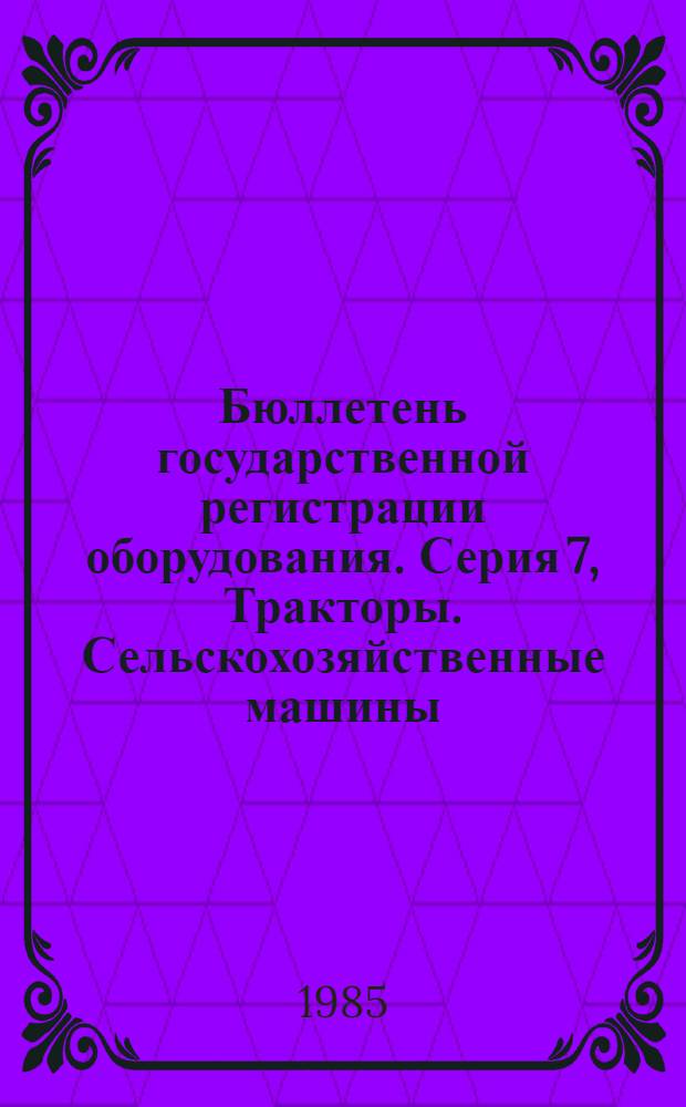 Бюллетень государственной регистрации оборудования. Серия 7, Тракторы. Сельскохозяйственные машины : Оборуд., намечаемое к постановке на пр-во и модернизируемое