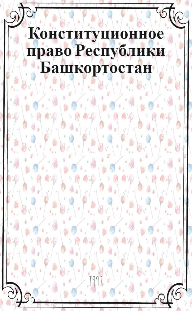Конституционное право Республики Башкортостан : Основные источники : По состоянию на 1 марта 1997 г.