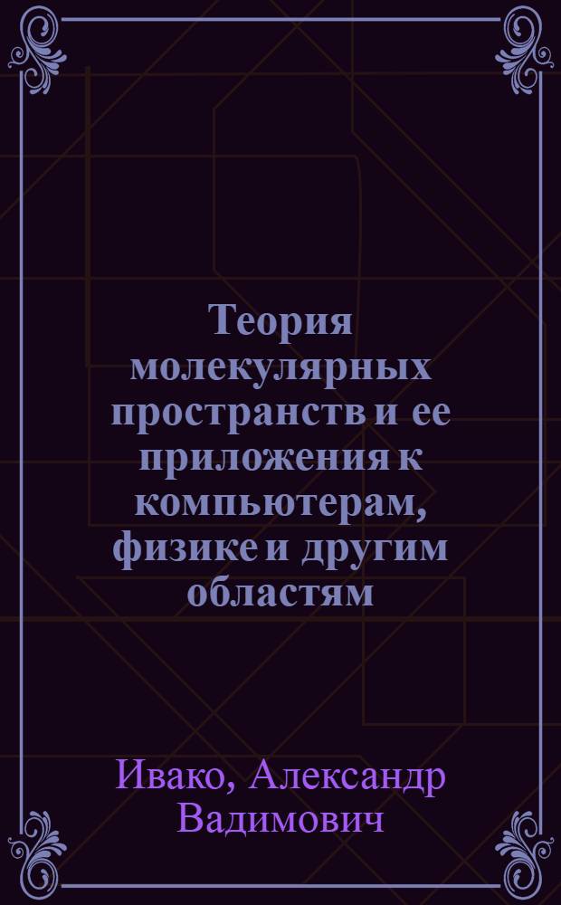 Теория молекулярных пространств и ее приложения к компьютерам, физике и другим областям = Theory of molecular spaces and its applications to computers, physics and other fields