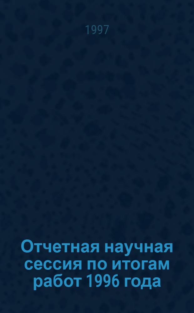 Отчетная научная сессия по итогам работ 1996 года : 8-10 апр. 1997 г. : Тез. докл