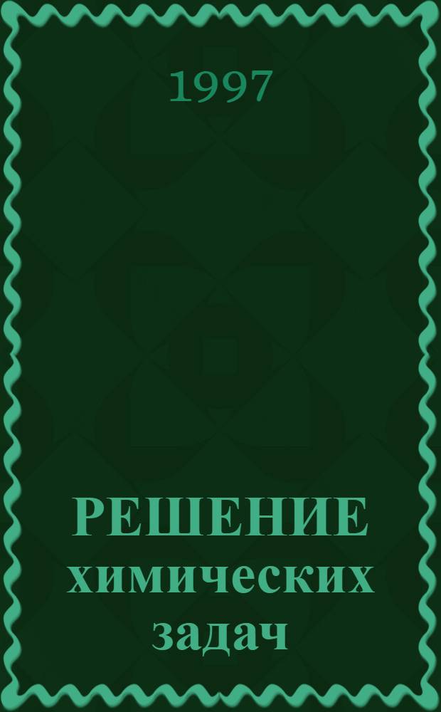 РЕШЕНИЕ химических задач : Учеб.-метод. пособие для студентов ун-тов и учащихся специализир. хим. классов сред. шк