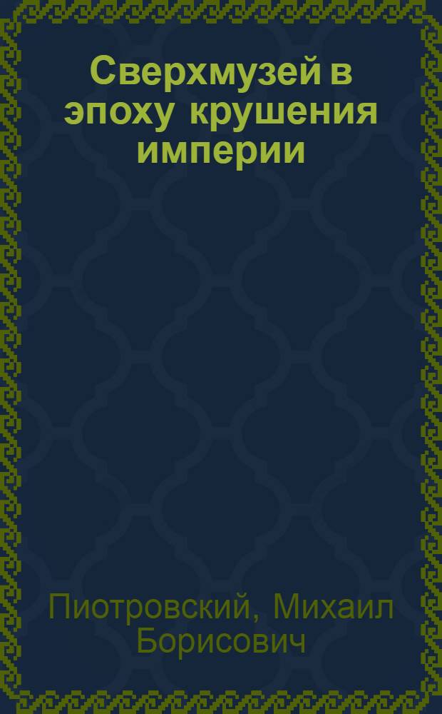 Сверхмузей в эпоху крушения империи : (Музей как фактор эволюции) : Актовая лекция дир. Гос. Эрмитажа Пиотровского М.Б., прочит. 23 сент. 1996 г