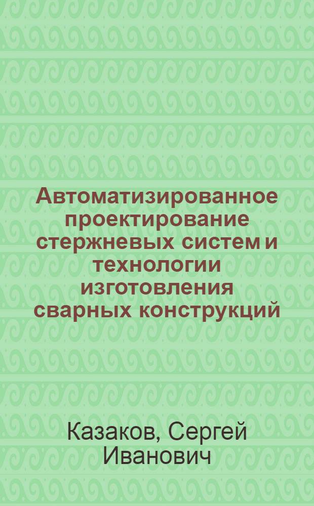 Автоматизированное проектирование стержневых систем и технологии изготовления сварных конструкций : Учеб. пособие для студентов спец. 120500 "Оборуд. и технология свароч. пр-ва"