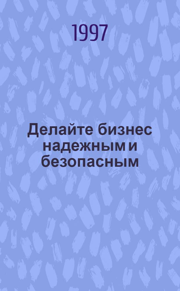 Делайте бизнес надежным и безопасным : Практ. пособие для начинающих бизнесменов и предпринимателей, сотрудников служб безопасности