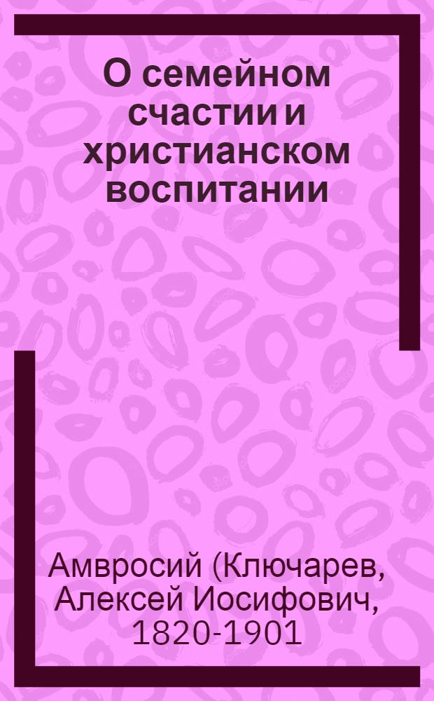 О семейном счастии и христианском воспитании : Духов. поучения