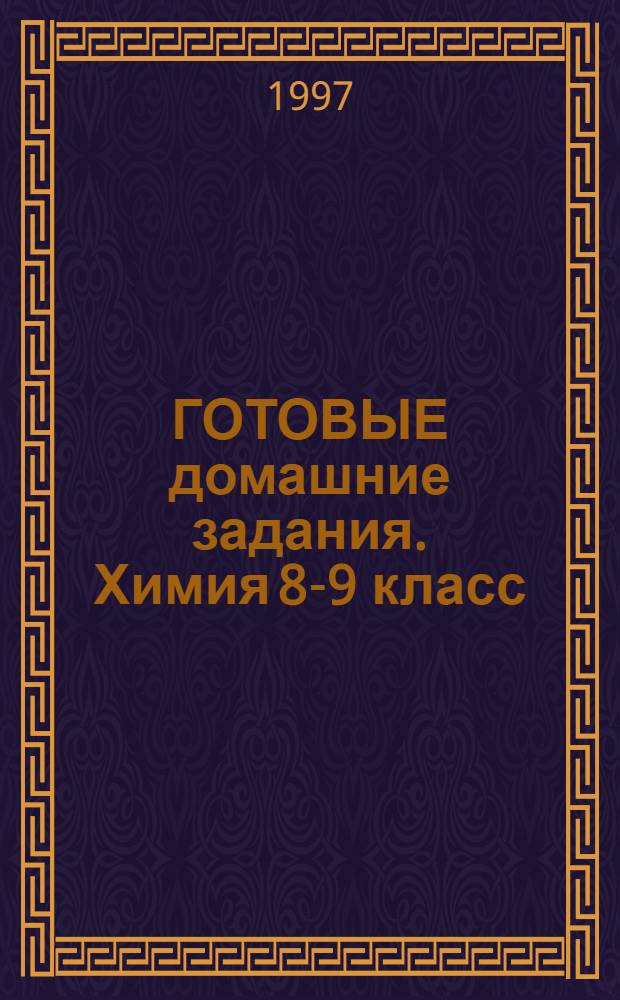 ГОТОВЫЕ домашние задания. Химия 8-9 класс : На основе учебников: Химия-учебник для 8 кл.(Рудзитис Г.Е., Фельдман Ф.Г.) 1990-1996, Химия-учебник для 9 кл. (Рудзитис Г.Н., Фельдман Ф.Г.) 1991-1996