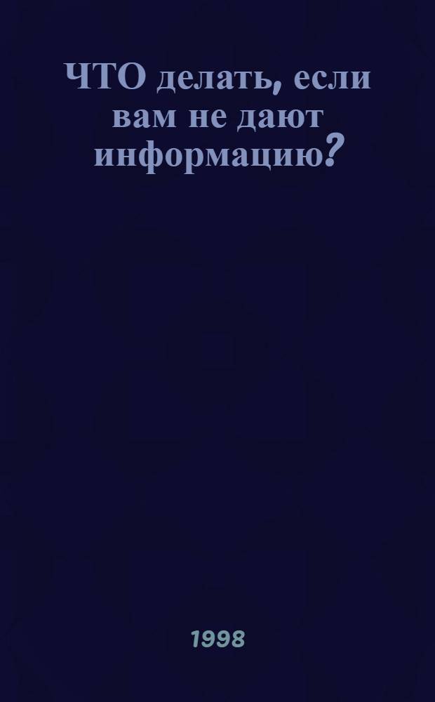 ЧТО делать, если вам не дают информацию? : Метод. пособие по защите прав граждан на информ