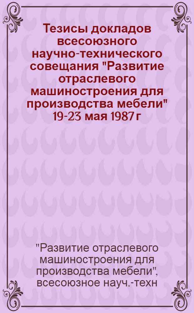 Тезисы докладов всесоюзного научно-технического совещания "Развитие отраслевого машиностроения для производства мебели" 19-23 мая 1987 г. : Павильон "Лесн. хоз-во и лесн. пром-сть" ВДНХ СССР