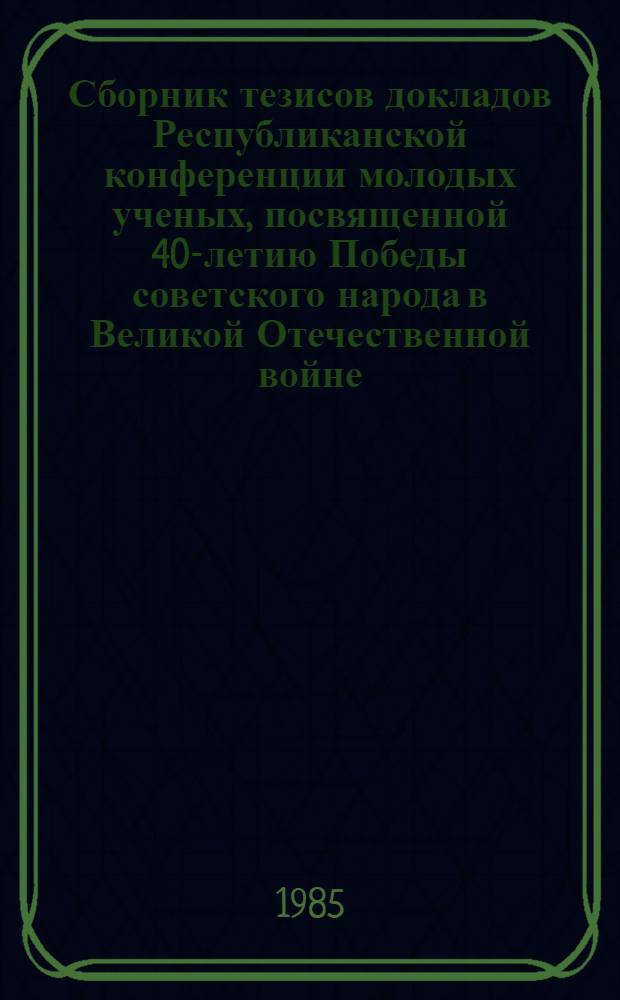 Сборник тезисов докладов Республиканской конференции молодых ученых, посвященной 40-летию Победы советского народа в Великой Отечественной войне, (26-27 дек.) : [В 2 ч.]. Ч. 1