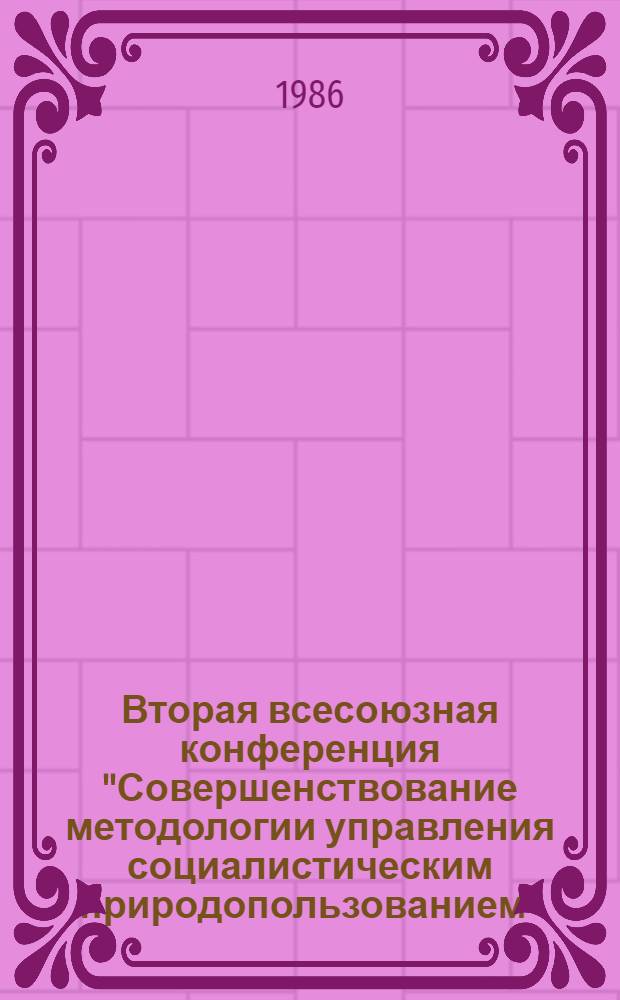Вторая всесоюзная конференция "Совершенствование методологии управления социалистическим природопользованием" (13-16 мая 1986 г.) : Тез. докл