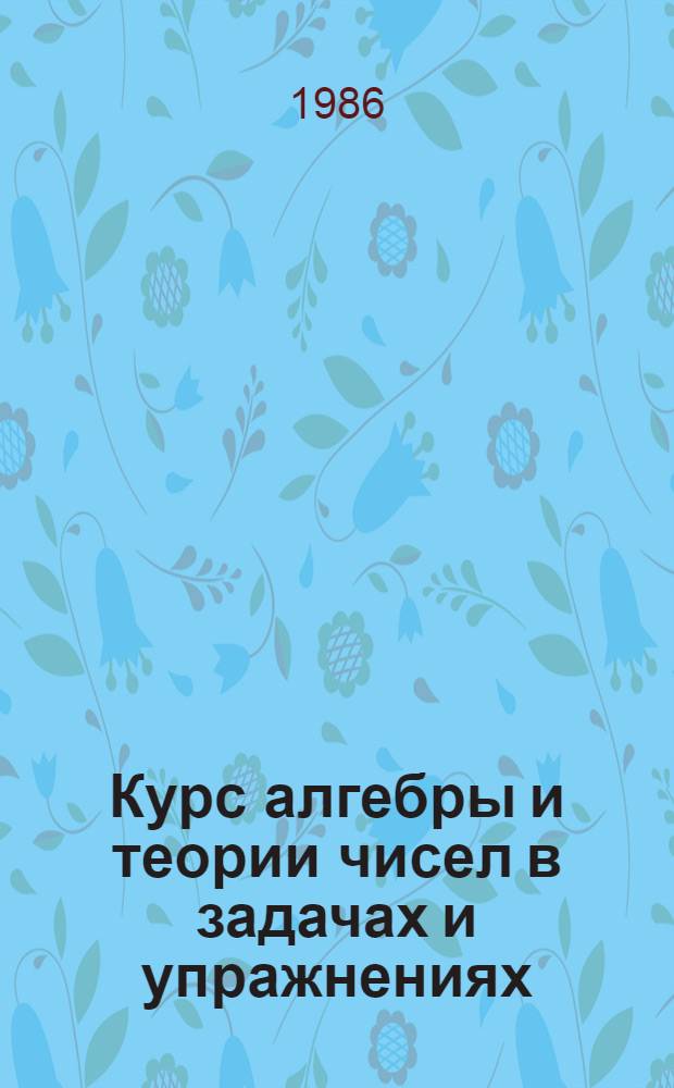 Курс алгебры и теории чисел в задачах и упражнениях : [Учеб. пособие для физ.-мат. фак. пед. ин-тов В 2 ч.]. Ч. 1