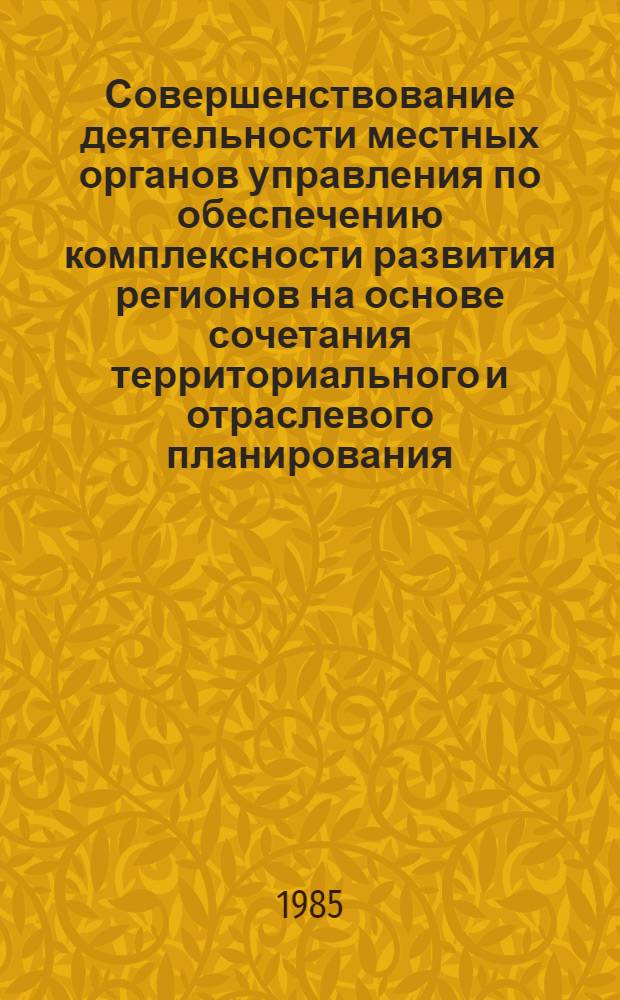 Совершенствование деятельности местных органов управления по обеспечению комплексности развития регионов на основе сочетания территориального и отраслевого планирования : Тез. докл. респ. науч.-практ. конф. 21-22 нояб. 1985 г
