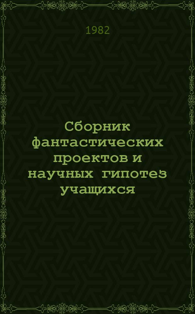 Сборник фантастических проектов и научных гипотез учащихся : Сб. работ членов Учен. клуба фантаст. проектов и науч. гипотез