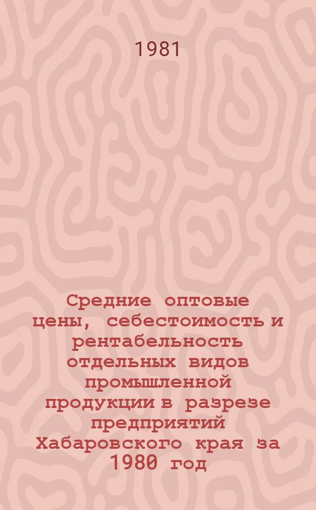 Средние оптовые цены, себестоимость и рентабельность отдельных видов промышленной продукции в разрезе предприятий Хабаровского края за 1980 год : Стат. сб