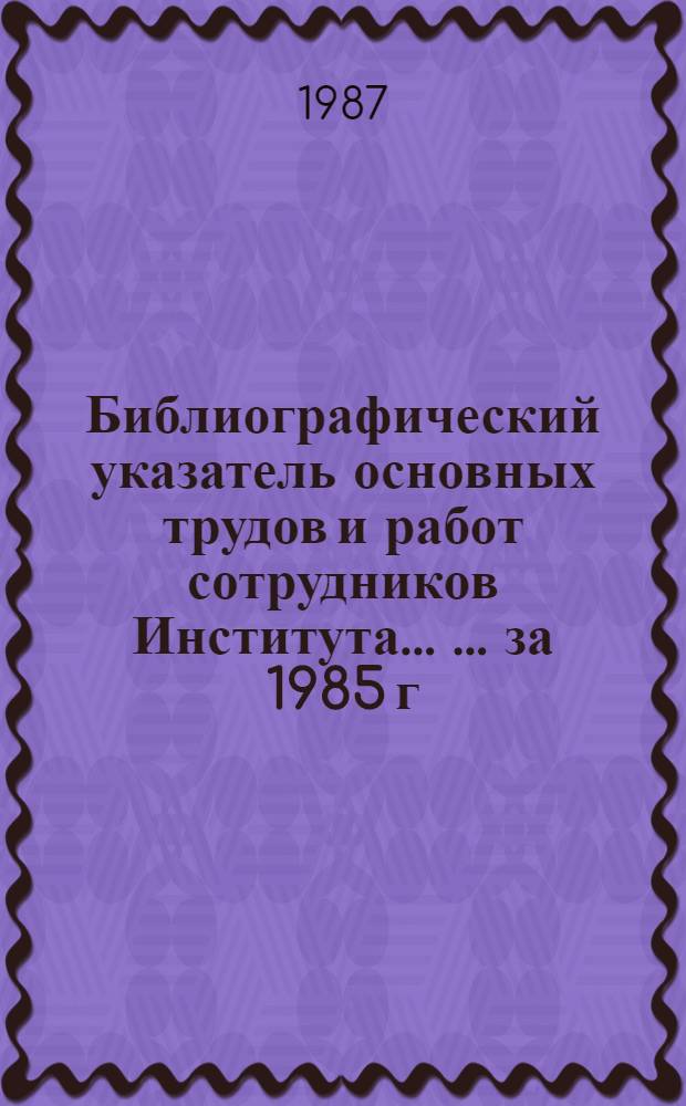 Библиографический указатель основных трудов и работ сотрудников Института ... ... за 1985 г.