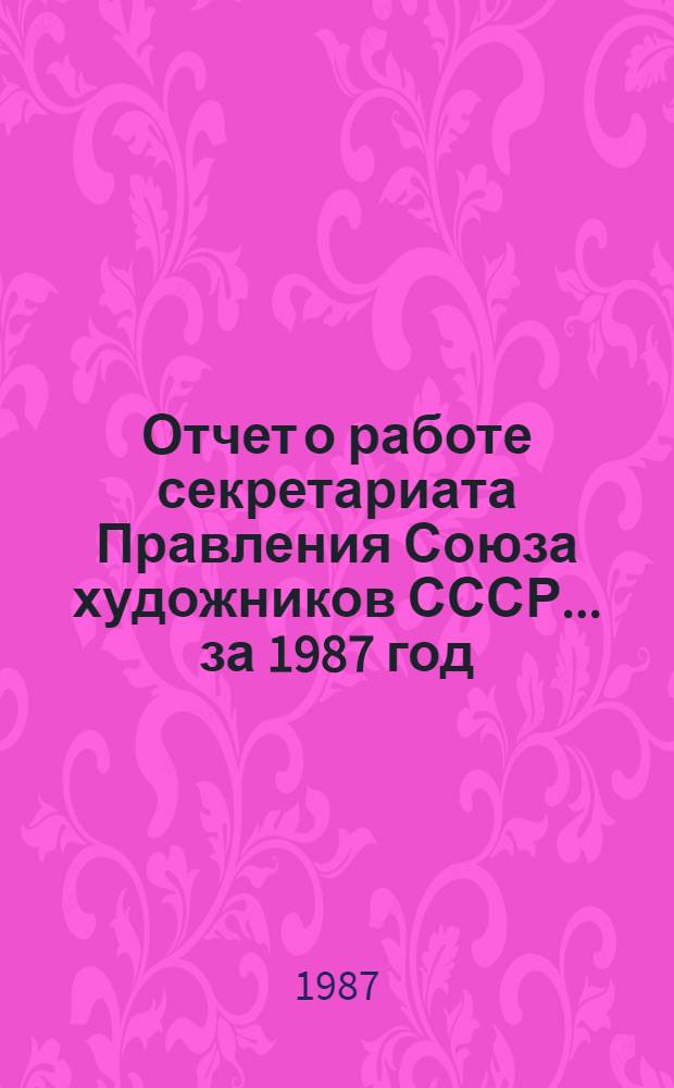 Отчет о работе секретариата Правления Союза художников СССР. ... за 1987 год